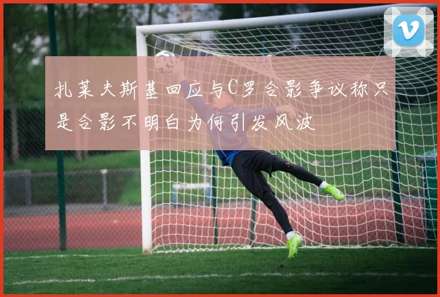 扎莱夫斯基回应与C罗合影争议称只是合影不明白为何引发风波