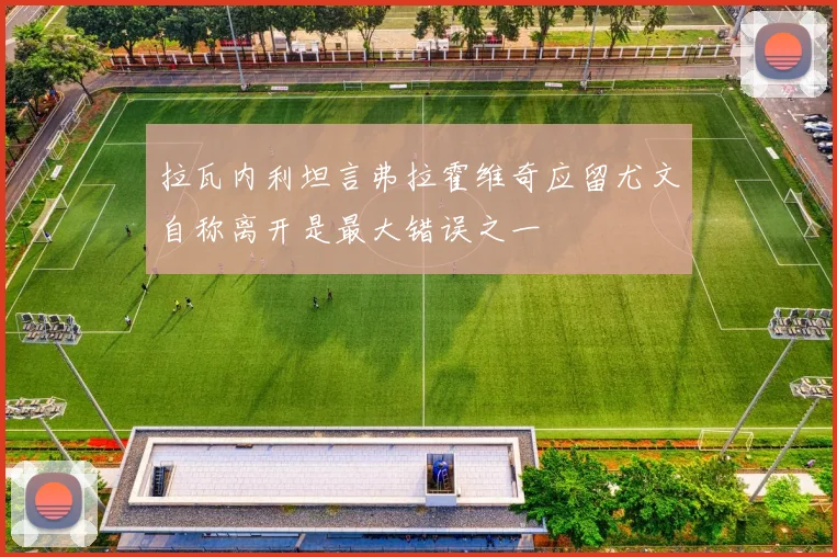 拉瓦内利坦言弗拉霍维奇应留尤文自称离开是最大错误之一