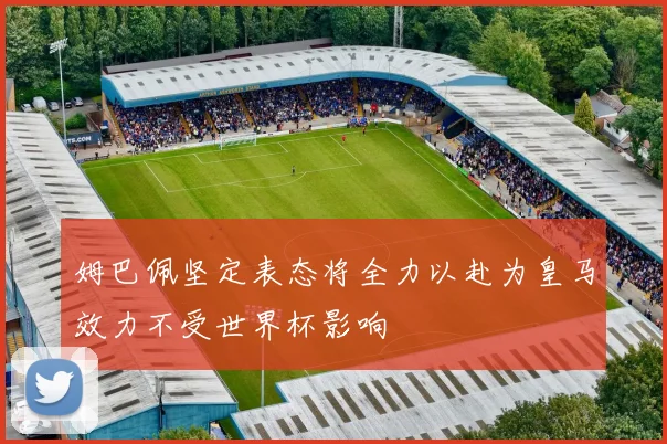 姆巴佩坚定表态将全力以赴为皇马效力不受世界杯影响