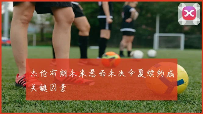杰伦布朗未来悬而未决今夏续约成关键因素