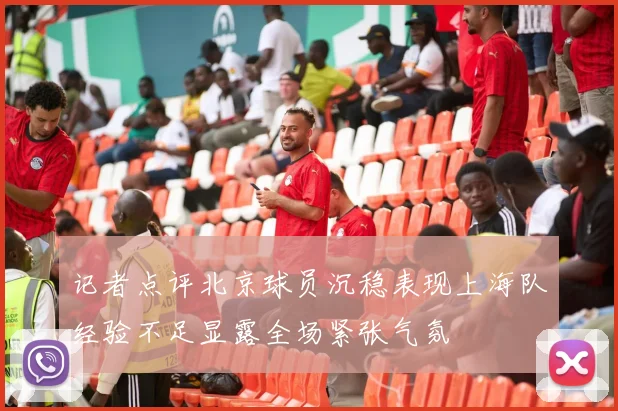 记者点评北京球员沉稳表现上海队经验不足显露全场紧张气氛
