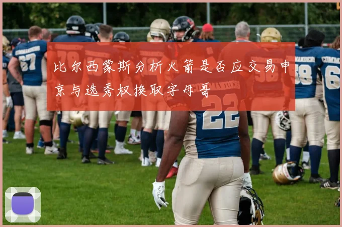 比尔西蒙斯分析火箭是否应交易申京与选秀权换取字母哥
