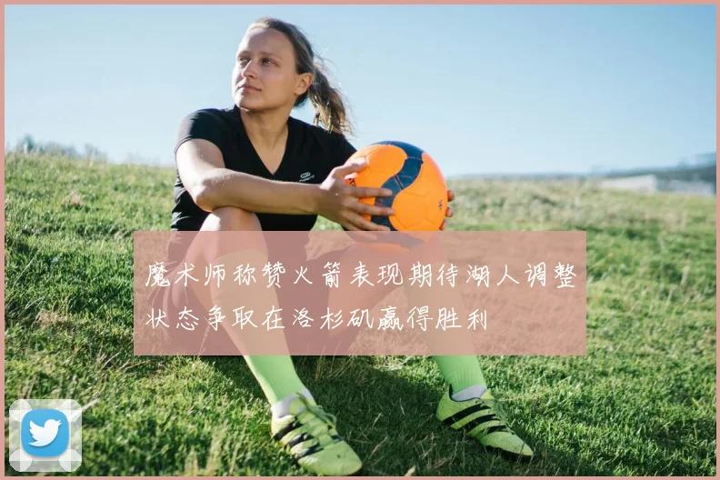 魔术师称赞火箭表现期待湖人调整状态争取在洛杉矶赢得胜利