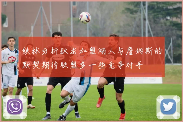 铁林分析狄龙加盟湖人与詹姆斯的默契期待联盟多一些竞争对手