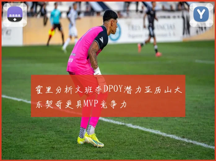 霍里分析文班夺DPOY潜力亚历山大东契奇更具MVP竞争力