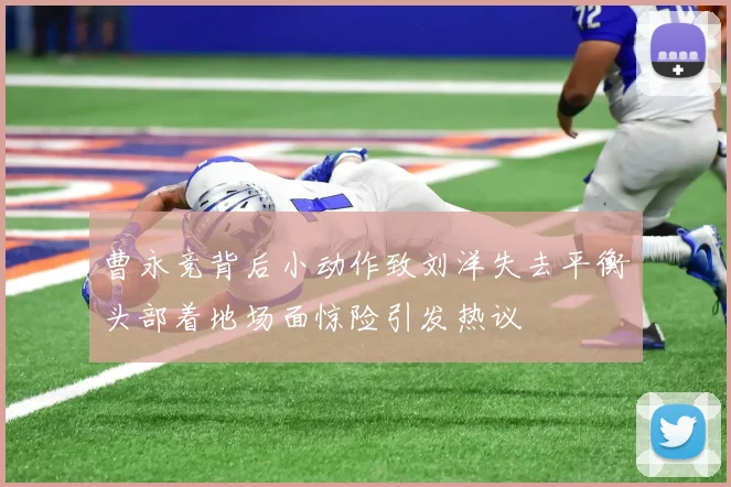 曹永竞背后小动作致刘洋失去平衡头部着地场面惊险引发热议