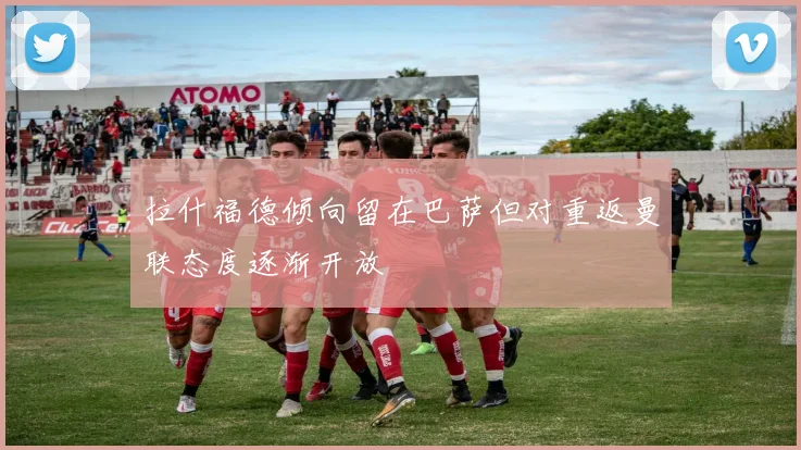 拉什福德倾向留在巴萨但对重返曼联态度逐渐开放