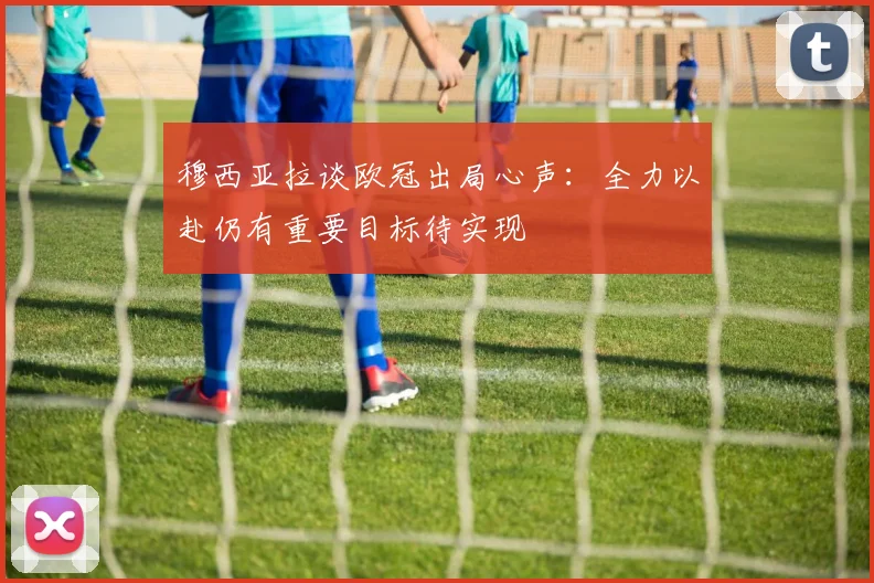 穆西亚拉谈欧冠出局心声：全力以赴仍有重要目标待实现