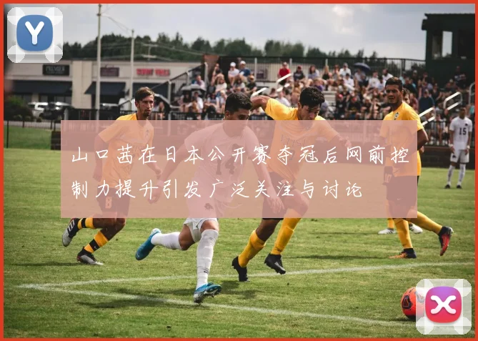 山口茜在日本公开赛夺冠后网前控制力提升引发广泛关注与讨论