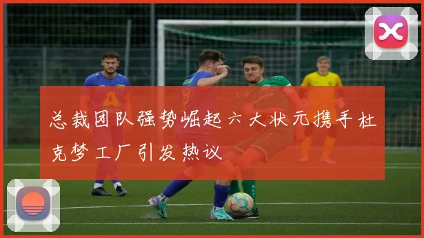 总裁团队强势崛起六大状元携手杜克梦工厂引发热议